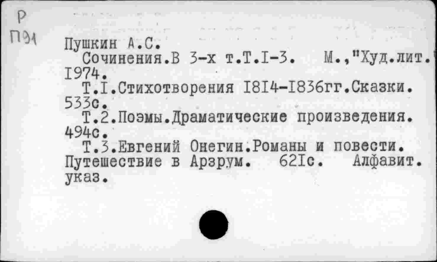 ﻿Пушкин А.С.
Сочинения.В 3-х т.Т.1-3. М.,”Худ.лит. 1974.
Т.1.Стихотворения 1814-1836гг.Сказки. 533с.
Т.2.Поэмы.Драматические произведения. 494с.
Т.З.Евгений Онегин.Романы и повести. Путешествие в Арзрум. 621с. Алфавит, указ.